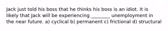 Jack just told his boss that he thinks his boss is an idiot. It is likely that Jack will be experiencing ________ unemployment in <a href='https://www.questionai.com/knowledge/k3kaQH73w3-the-near-future' class='anchor-knowledge'>the near future</a>. a) cyclical b) permanent c) frictional d) structural