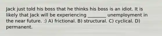 Jack just told his boss that he thinks his boss is an idiot. It is likely that Jack will be experiencing ________ unemployment in the near future. :) A) frictional. B) structural. C) cyclical. D) permanent.