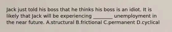 Jack just told his boss that he thinks his boss is an idiot. It is likely that Jack will be experiencing​ ________ unemployment in the near future. A.structural B.frictional C.permanent D.cyclical