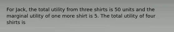 For Jack, the total utility from three shirts is 50 units and the marginal utility of one more shirt is 5. The total utility of four shirts is