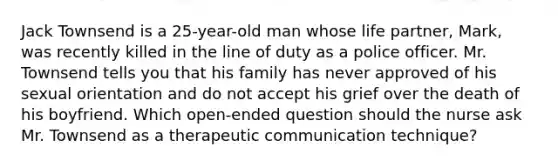 Jack Townsend is a​ 25-year-old man whose life​ partner, Mark, was recently killed in the line of duty as a police officer. Mr. Townsend tells you that his family has never approved of his sexual orientation and do not accept his grief over the death of his boyfriend. Which​ open-ended question should the nurse ask Mr. Townsend as a therapeutic communication​ technique?