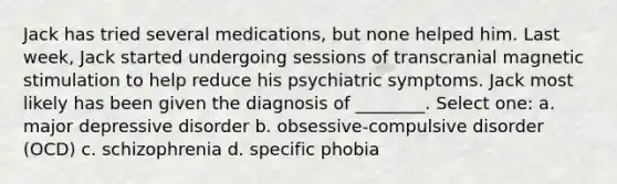 Jack has tried several medications, but none helped him. Last week, Jack started undergoing sessions of transcranial magnetic stimulation to help reduce his psychiatric symptoms. Jack most likely has been given the diagnosis of ________. Select one: a. major depressive disorder b. obsessive-compulsive disorder (OCD) c. schizophrenia d. specific phobia