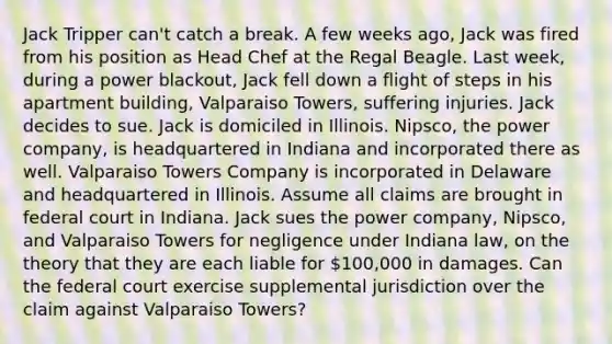 Jack Tripper can't catch a break. A few weeks ago, Jack was fired from his position as Head Chef at the Regal Beagle. Last week, during a power blackout, Jack fell down a flight of steps in his apartment building, Valparaiso Towers, suffering injuries. Jack decides to sue. Jack is domiciled in Illinois. Nipsco, the power company, is headquartered in Indiana and incorporated there as well. Valparaiso Towers Company is incorporated in Delaware and headquartered in Illinois. Assume all claims are brought in federal court in Indiana. Jack sues the power company, Nipsco, and Valparaiso Towers for negligence under Indiana law, on the theory that they are each liable for 100,000 in damages. Can the federal court exercise supplemental jurisdiction over the claim against Valparaiso Towers?