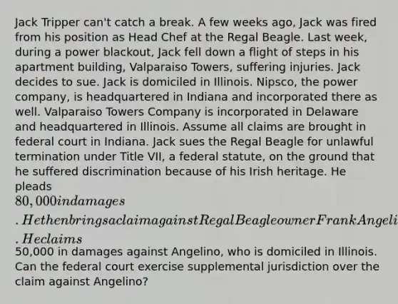 Jack Tripper can't catch a break. A few weeks ago, Jack was fired from his position as Head Chef at the Regal Beagle. Last week, during a power blackout, Jack fell down a flight of steps in his apartment building, Valparaiso Towers, suffering injuries. Jack decides to sue. Jack is domiciled in Illinois. Nipsco, the power company, is headquartered in Indiana and incorporated there as well. Valparaiso Towers Company is incorporated in Delaware and headquartered in Illinois. Assume all claims are brought in federal court in Indiana. Jack sues the Regal Beagle for unlawful termination under Title VII, a federal statute, on the ground that he suffered discrimination because of his Irish heritage. He pleads 80,000 in damages. He then brings a claim against Regal Beagle owner Frank Angelino for wrongful termination under Indiana law. He claims50,000 in damages against Angelino, who is domiciled in Illinois. Can the federal court exercise supplemental jurisdiction over the claim against Angelino?