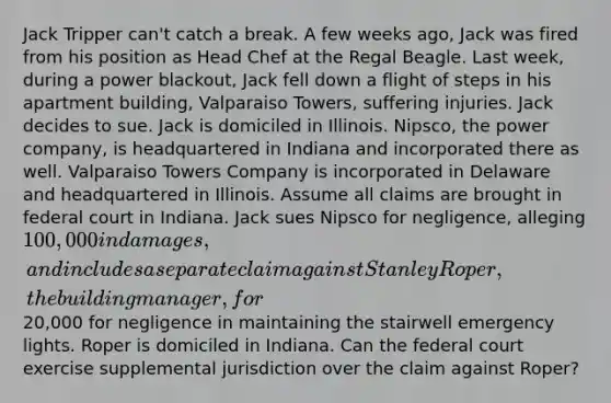 Jack Tripper can't catch a break. A few weeks ago, Jack was fired from his position as Head Chef at the Regal Beagle. Last week, during a power blackout, Jack fell down a flight of steps in his apartment building, Valparaiso Towers, suffering injuries. Jack decides to sue. Jack is domiciled in Illinois. Nipsco, the power company, is headquartered in Indiana and incorporated there as well. Valparaiso Towers Company is incorporated in Delaware and headquartered in Illinois. Assume all claims are brought in federal court in Indiana. Jack sues Nipsco for negligence, alleging 100,000 in damages, and includes a separate claim against Stanley Roper, the building manager, for20,000 for negligence in maintaining the stairwell emergency lights. Roper is domiciled in Indiana. Can the federal court exercise supplemental jurisdiction over the claim against Roper?