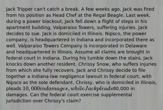 Jack Tripper can't catch a break. A few weeks ago, Jack was fired from his position as Head Chef at the Regal Beagle. Last week, during a power blackout, Jack fell down a flight of steps in his apartment building, Valparaiso Towers, suffering injuries. Jack decides to sue. Jack is domiciled in Illinois. Nipsco, the power company, is headquartered in Indiana and incorporated there as well. Valparaiso Towers Company is incorporated in Delaware and headquartered in Illinois. Assume all claims are brought in federal court in Indiana. During his tumble down the stairs, Jack knocks down another resident, Chrissy Snow, who suffers injuries from which she fully recovers. Jack and Chrissy decide to file together a Indiana-law negligence lawsuit in federal court, with Nipsco as the sole defendant. Chrissy, who is domiciled in Illinois, pleads 10,000 in damages, while Jack pleads80,000 in damages. Can the federal court exercise supplemental jurisdiction over Chrissy's claim?