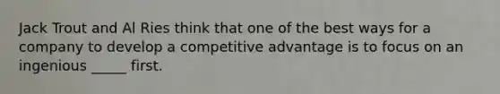 Jack Trout and Al Ries think that one of the best ways for a company to develop a competitive advantage is to focus on an ingenious _____ first.