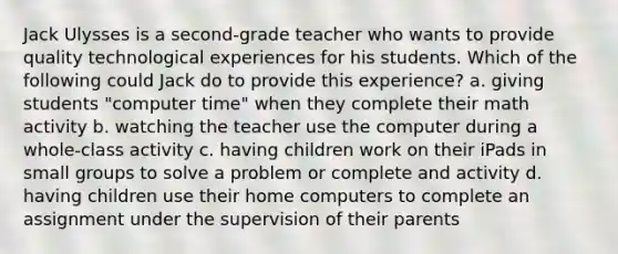 Jack Ulysses is a second-grade teacher who wants to provide quality technological experiences for his students. Which of the following could Jack do to provide this experience? a. giving students "computer time" when they complete their math activity b. watching the teacher use the computer during a whole-class activity c. having children work on their iPads in small groups to solve a problem or complete and activity d. having children use their home computers to complete an assignment under the supervision of their parents