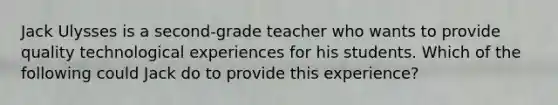 Jack Ulysses is a second-grade teacher who wants to provide quality technological experiences for his students. Which of the following could Jack do to provide this experience?