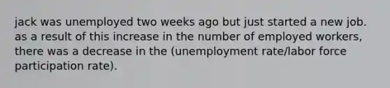 jack was unemployed two weeks ago but just started a new job. as a result of this increase in the number of employed workers, there was a decrease in the (<a href='https://www.questionai.com/knowledge/kh7PJ5HsOk-unemployment-rate' class='anchor-knowledge'>unemployment rate</a>/labor force participation rate).