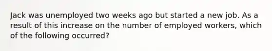 Jack was unemployed two weeks ago but started a new job. As a result of this increase on the number of employed workers, which of the following occurred?