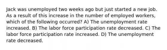 Jack was unemployed two weeks ago but just started a new job. As a result of this increase in the number of employed workers, which of the following occurred? A) The unemployment rate increased. B) The labor force participation rate decreased. C) The labor force participation rate increased. D) The unemployment rate decreased.