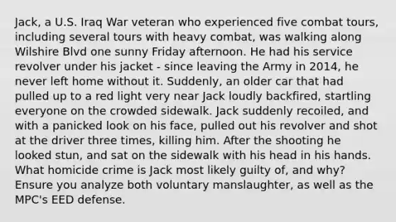 Jack, a U.S. Iraq War veteran who experienced five combat tours, including several tours with heavy combat, was walking along Wilshire Blvd one sunny Friday afternoon. He had his service revolver under his jacket - since leaving the Army in 2014, he never left home without it. Suddenly, an older car that had pulled up to a red light very near Jack loudly backfired, startling everyone on the crowded sidewalk. Jack suddenly recoiled, and with a panicked look on his face, pulled out his revolver and shot at the driver three times, killing him. After the shooting he looked stun, and sat on the sidewalk with his head in his hands. What homicide crime is Jack most likely guilty of, and why? Ensure you analyze both voluntary manslaughter, as well as the MPC's EED defense.