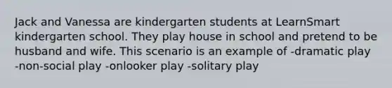 Jack and Vanessa are kindergarten students at LearnSmart kindergarten school. They play house in school and pretend to be husband and wife. This scenario is an example of -dramatic play -non-social play -onlooker play -solitary play