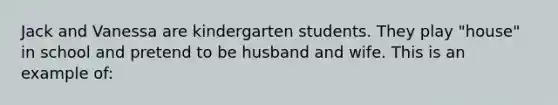 Jack and Vanessa are kindergarten students. They play "house" in school and pretend to be husband and wife. This is an example of: