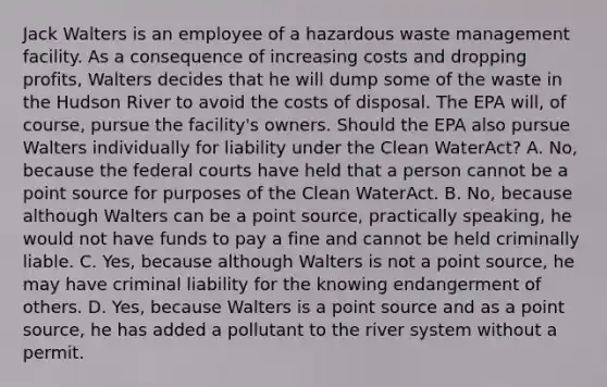 Jack Walters is an employee of a hazardous waste management facility. As a consequence of increasing costs and dropping profits, Walters decides that he will dump some of the waste in the Hudson River to avoid the costs of disposal. The EPA will, of course, pursue the facility's owners. Should the EPA also pursue Walters individually for liability under the Clean WaterAct? A. No, because the federal courts have held that a person cannot be a point source for purposes of the Clean WaterAct. B. No, because although Walters can be a point source, practically speaking, he would not have funds to pay a fine and cannot be held criminally liable. C. Yes, because although Walters is not a point source, he may have criminal liability for the knowing endangerment of others. D. Yes, because Walters is a point source and as a point source, he has added a pollutant to the river system without a permit.