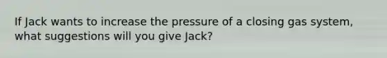 If Jack wants to increase the pressure of a closing gas system, what suggestions will you give Jack?