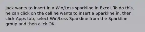 Jack wants to insert in a Win/Loss sparkline in Excel. To do this, he can click on the cell he wants to insert a Sparkline in, then click Apps tab, select Win/Loss Sparkline from the Sparkline group and then click OK.