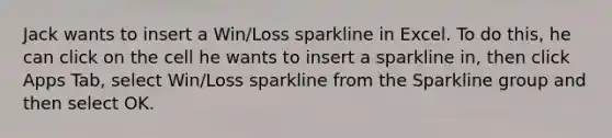 Jack wants to insert a Win/Loss sparkline in Excel. To do this, he can click on the cell he wants to insert a sparkline in, then click Apps Tab, select Win/Loss sparkline from the Sparkline group and then select OK.