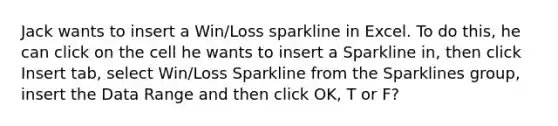 Jack wants to insert a Win/Loss sparkline in Excel. To do this, he can click on the cell he wants to insert a Sparkline in, then click Insert tab, select Win/Loss Sparkline from the Sparklines group, insert the Data Range and then click OK, T or F?