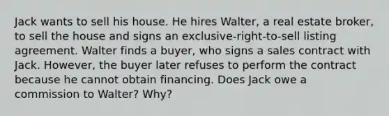 Jack wants to sell his house. He hires Walter, a real estate broker, to sell the house and signs an exclusive-right-to-sell listing agreement. Walter finds a buyer, who signs a sales contract with Jack. However, the buyer later refuses to perform the contract because he cannot obtain financing. Does Jack owe a commission to Walter? Why?