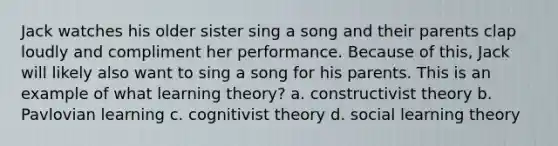 Jack watches his older sister sing a song and their parents clap loudly and compliment her performance. Because of this, Jack will likely also want to sing a song for his parents. This is an example of what learning theory? a. constructivist theory b. Pavlovian learning c. cognitivist theory d. social learning theory