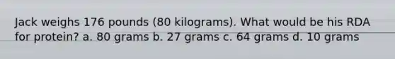 Jack weighs 176 pounds (80 kilograms). What would be his RDA for protein? a. 80 grams b. 27 grams c. 64 grams d. 10 grams
