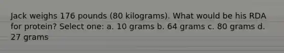 Jack weighs 176 pounds (80 kilograms). What would be his RDA for protein? Select one: a. 10 grams b. 64 grams c. 80 grams d. 27 grams