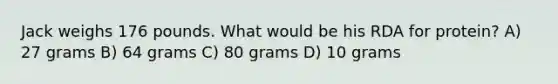 Jack weighs 176 pounds. What would be his RDA for protein? A) 27 grams B) 64 grams C) 80 grams D) 10 grams