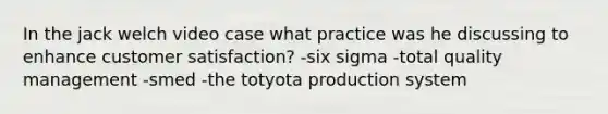 In the jack welch video case what practice was he discussing to enhance customer satisfaction? -six sigma -total quality management -smed -the totyota production system