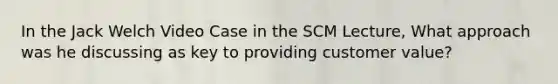 In the Jack Welch Video Case in the SCM Lecture, What approach was he discussing as key to providing customer value?