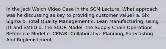 In the Jack Welch Video Case in the SCM Lecture, What approach was he discussing as key to providing customer value? a. Six Sigma b. Total Quality Management c. Lean Manufacturing, using JIT and SMED d. the SCOR Model -the Supply Chain Operations Reference Model e. CPFAR -Collaborative Planning, Forecasting And Replenishment