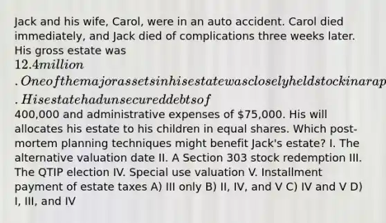 Jack and his wife, Carol, were in an auto accident. Carol died immediately, and Jack died of complications three weeks later. His gross estate was 12.4 million. One of the major assets in his estate was closely held stock in a rapidly appreciating business. His estate had unsecured debts of400,000 and administrative expenses of 75,000. His will allocates his estate to his children in equal shares. Which post-mortem planning techniques might benefit Jack's estate? I. The alternative valuation date II. A Section 303 stock redemption III. The QTIP election IV. Special use valuation V. Installment payment of estate taxes A) III only B) II, IV, and V C) IV and V D) I, III, and IV