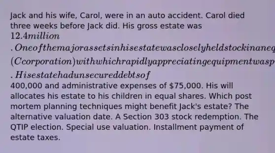 Jack and his wife, Carol, were in an auto accident. Carol died three weeks before Jack did. His gross estate was 12.4 million. One of the major assets in his estate was closely held stock in an equipment leasing firm (C corporation) with which rapidly appreciating equipment was purchased. His estate had unsecured debts of400,000 and administrative expenses of 75,000. His will allocates his estate to his children in <a href='https://www.questionai.com/knowledge/kBhvtRxyNW-equal-shares' class='anchor-knowledge'>equal shares</a>. Which post mortem planning techniques might benefit Jack's estate? The alternative valuation date. A Section 303 stock redemption. The QTIP election. Special use valuation. Installment payment of estate taxes.