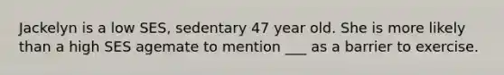 Jackelyn is a low SES, sedentary 47 year old. She is more likely than a high SES agemate to mention ___ as a barrier to exercise.