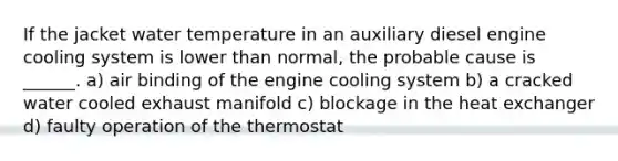 If the jacket water temperature in an auxiliary diesel engine cooling system is lower than normal, the probable cause is ______. a) air binding of the engine cooling system b) a cracked water cooled exhaust manifold c) blockage in the heat exchanger d) faulty operation of the thermostat