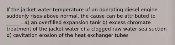 If the jacket water temperature of an operating diesel engine suddenly rises above normal, the cause can be attributed to ______. a) an overfilled expansion tank b) excess chromate treatment of the jacket water c) a clogged raw water sea suction d) cavitation erosion of the heat exchanger tubes