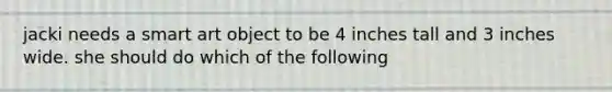 jacki needs a smart art object to be 4 inches tall and 3 inches wide. she should do which of the following