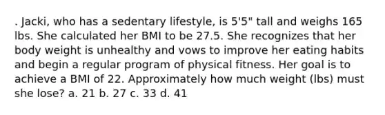 . Jacki, who has a sedentary lifestyle, is 5'5" tall and weighs 165 lbs. She calculated her BMI to be 27.5. She recognizes that her body weight is unhealthy and vows to improve her eating habits and begin a regular program of physical fitness. Her goal is to achieve a BMI of 22. Approximately how much weight (lbs) must she lose? a. 21 b. 27 c. 33 d. 41