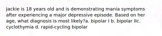 Jackie is 18 years old and is demonstrating mania symptoms after experiencing a major depressive episode. Based on her age, what diagnosis is most likely?a. bipolar I b. bipolar IIc. cyclothymia d. rapid-cycling bipolar