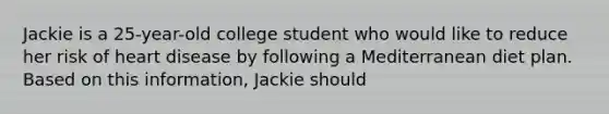 Jackie is a 25-year-old college student who would like to reduce her risk of heart disease by following a Mediterranean diet plan. Based on this information, Jackie should