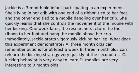 Jackie is a 3 month old infant participating in an experiment. She's lying in her crib with one end of a ribbon tied to her foot and the other end tied to a mobile dangling over her crib. She quickly learns that she controls the movement of the mobile with her kicking. One week later, the researchers return, tie the ribbon to her foot and hang the mobile above her crib. Immediately, Jackie starts vigorously kicking her leg. What does this experiment demonstrate? A. three month olds can remember actions for at least a week B. three month olds can relearn the kicking strategy very quickly at the second test C. kicking behavior is very easy to learn D. mobiles are very interesting to 3 month olds