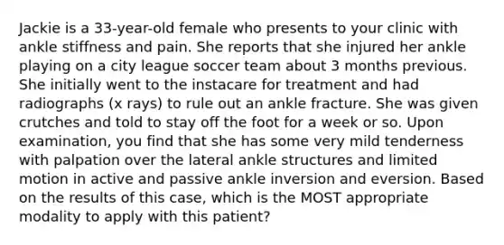 Jackie is a 33-year-old female who presents to your clinic with ankle stiffness and pain. She reports that she injured her ankle playing on a city league soccer team about 3 months previous. She initially went to the instacare for treatment and had radiographs (x rays) to rule out an ankle fracture. She was given crutches and told to stay off the foot for a week or so. Upon examination, you find that she has some very mild tenderness with palpation over the lateral ankle structures and limited motion in active and passive ankle inversion and eversion. Based on the results of this case, which is the MOST appropriate modality to apply with this patient?