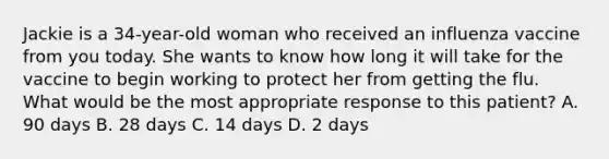 Jackie is a 34-year-old woman who received an influenza vaccine from you today. She wants to know how long it will take for the vaccine to begin working to protect her from getting the flu. What would be the most appropriate response to this patient? A. 90 days B. 28 days C. 14 days D. 2 days