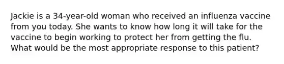 Jackie is a 34-year-old woman who received an influenza vaccine from you today. She wants to know how long it will take for the vaccine to begin working to protect her from getting the flu. What would be the most appropriate response to this patient?