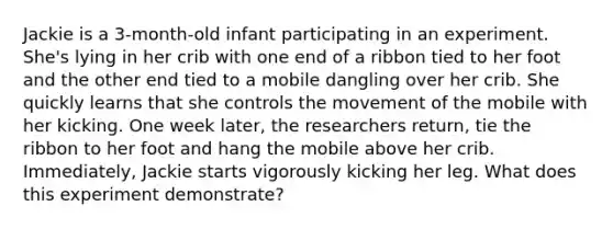 Jackie is a 3-month-old infant participating in an experiment. She's lying in her crib with one end of a ribbon tied to her foot and the other end tied to a mobile dangling over her crib. She quickly learns that she controls the movement of the mobile with her kicking. One week later, the researchers return, tie the ribbon to her foot and hang the mobile above her crib. Immediately, Jackie starts vigorously kicking her leg. What does this experiment demonstrate?