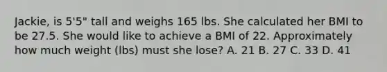 Jackie, is 5'5" tall and weighs 165 lbs. She calculated her BMI to be 27.5. She would like to achieve a BMI of 22. Approximately how much weight (lbs) must she lose? A. 21 B. 27 C. 33 D. 41