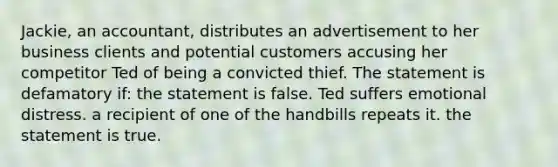 Jackie, an accountant, distributes an advertisement to her business clients and potential customers accusing her competitor Ted of being a convicted thief. The statement is defamatory if: the statement is false. Ted suffers emotional distress. a recipient of one of the handbills repeats it. the statement is true.