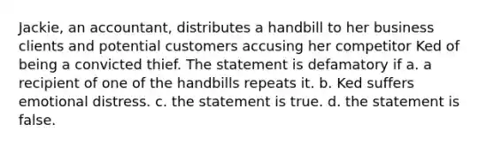 Jackie, an accountant, distributes a handbill to her business clients and potential customers accusing her competitor Ked of being a convicted thief. The statement is defamatory if a. a recipient of one of the handbills repeats it. b. Ked suffers emotional distress. c. the statement is true. d. the statement is false.