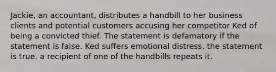 Jackie, an accountant, distributes a handbill to her business clients and potential customers accusing her competitor Ked of being a convicted thief. The statement is defamatory if the statement is false. Ked suffers emotional distress. the statement is true. a recipient of one of the handbills repeats it.